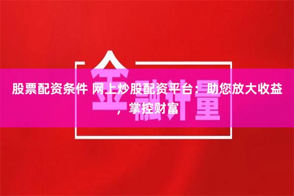 股票配资条件 网上炒股配资平台：助您放大收益，掌控财富