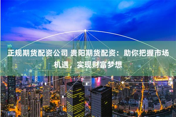 正规期货配资公司 贵阳期货配资：助你把握市场机遇，实现财富梦想