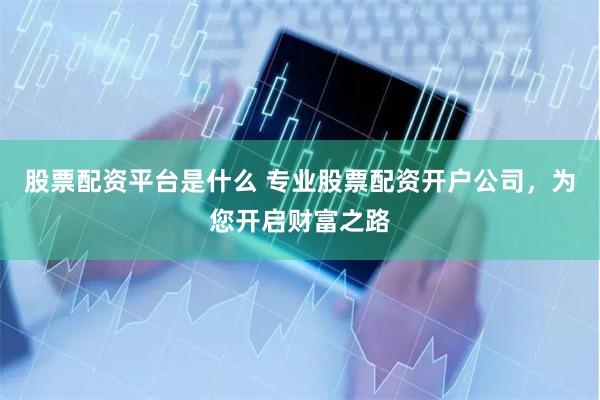 股票配资平台是什么 专业股票配资开户公司，为您开启财富之路